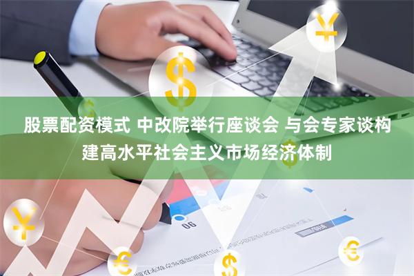 股票配资模式 中改院举行座谈会 与会专家谈构建高水平社会主义市场经济体制