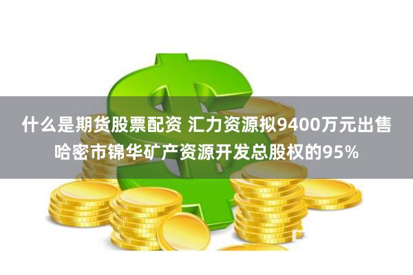 什么是期货股票配资 汇力资源拟9400万元出售哈密市锦华矿产资源开发总股权的95%