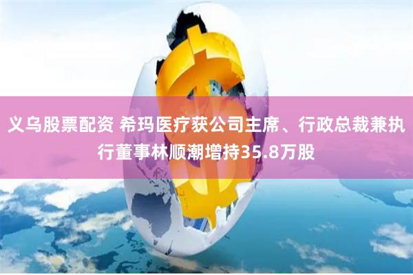 义乌股票配资 希玛医疗获公司主席、行政总裁兼执行董事林顺潮增持35.8万股