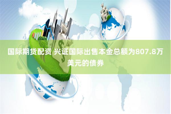 国际期货配资 兴证国际出售本金总额为807.8万美元的债券