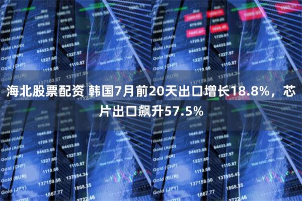 海北股票配资 韩国7月前20天出口增长18.8%，芯片出口飙升57.5%