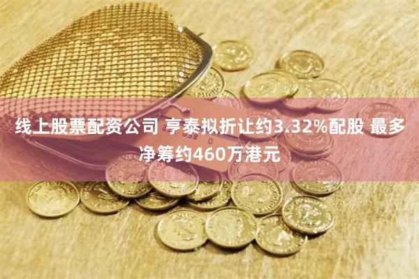 线上股票配资公司 亨泰拟折让约3.32%配股 最多净筹约460万港元