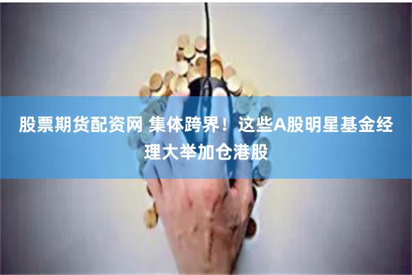 股票期货配资网 集体跨界！这些A股明星基金经理大举加仓港股