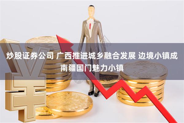 炒股证券公司 广西推进城乡融合发展 边境小镇成南疆国门魅力小镇