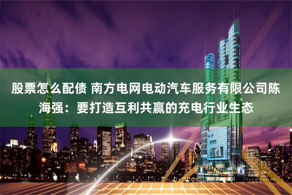 股票怎么配债 南方电网电动汽车服务有限公司陈海强：要打造互利共赢的充电行业生态