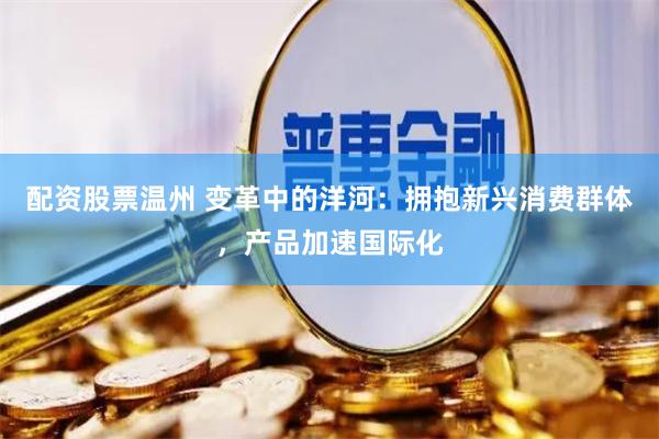 配资股票温州 变革中的洋河：拥抱新兴消费群体，产品加速国际化