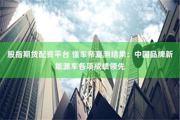 股指期货配资平台 懂车帝夏测结果：中国品牌新能源车各项成绩领先