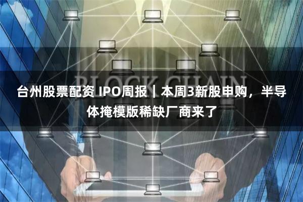 台州股票配资 IPO周报｜本周3新股申购，半导体掩模版稀缺厂商来了
