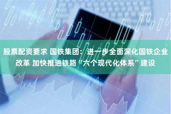 股票配资要求 国铁集团：进一步全面深化国铁企业改革 加快推进铁路“六个现代化体系”建设