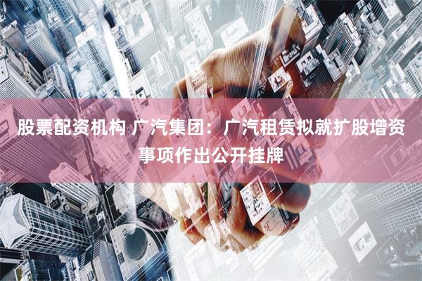 股票配资机构 广汽集团：广汽租赁拟就扩股增资事项作出公开挂牌