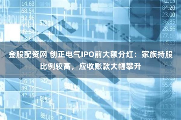 金股配资网 创正电气IPO前大额分红：家族持股比例较高，应收账款大幅攀升