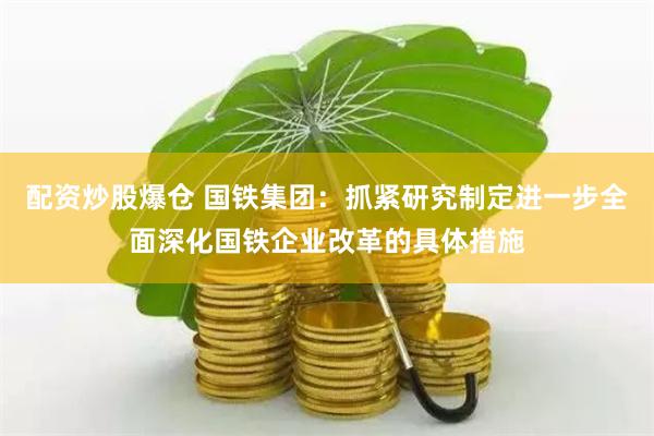 配资炒股爆仓 国铁集团：抓紧研究制定进一步全面深化国铁企业改革的具体措施
