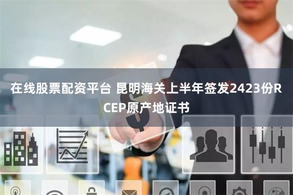在线股票配资平台 昆明海关上半年签发2423份RCEP原产地证书
