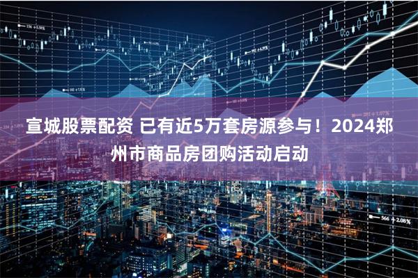 宣城股票配资 已有近5万套房源参与！2024郑州市商品房团购活动启动