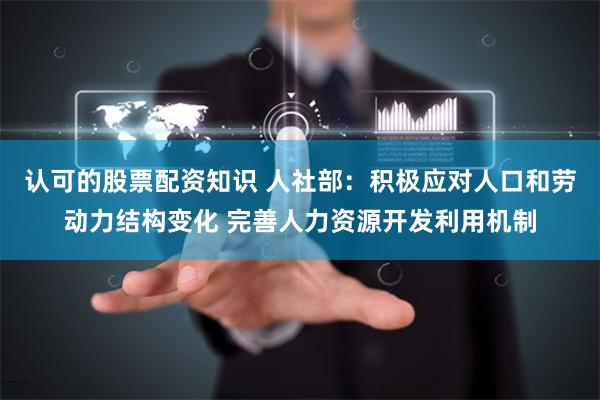 认可的股票配资知识 人社部：积极应对人口和劳动力结构变化 完善人力资源开发利用机制