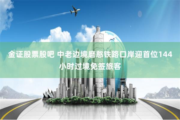 金证股票股吧 中老边境磨憨铁路口岸迎首位144小时过境免签旅客