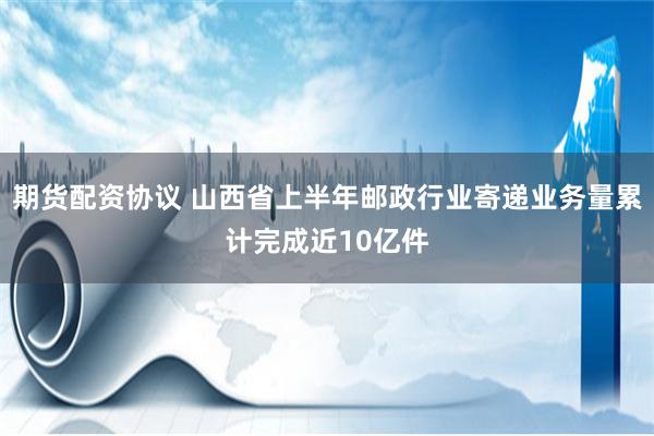 期货配资协议 山西省上半年邮政行业寄递业务量累计完成近10亿件