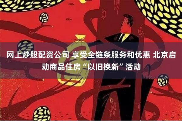 网上炒股配资公司 享受全链条服务和优惠 北京启动商品住房“以旧换新”活动
