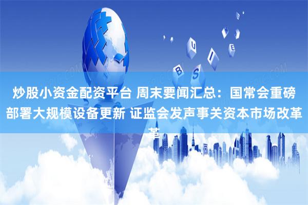 炒股小资金配资平台 周末要闻汇总：国常会重磅部署大规模设备更新 证监会发声事关资本市场改革