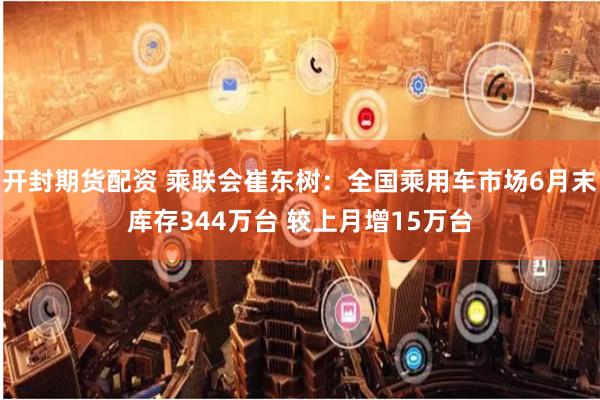 开封期货配资 乘联会崔东树：全国乘用车市场6月末库存344万台 较上月增15万台