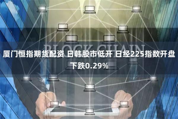 厦门恒指期货配资 日韩股市低开 日经225指数开盘下跌0.29%