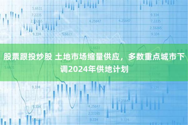 股票跟投炒股 土地市场缩量供应，多数重点城市下调2024年供地计划