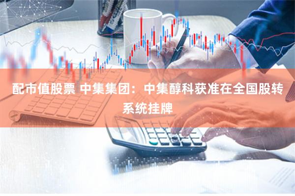 配市值股票 中集集团：中集醇科获准在全国股转系统挂牌