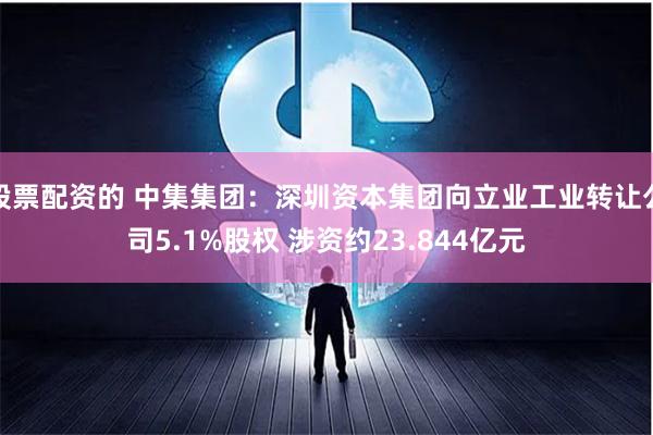 股票配资的 中集集团：深圳资本集团向立业工业转让公司5.1%股权 涉资约23.844亿元