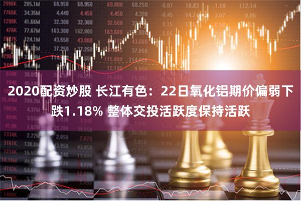 2020配资炒股 长江有色：22日氧化铝期价偏弱下跌1.18% 整体交投活跃度保持活跃
