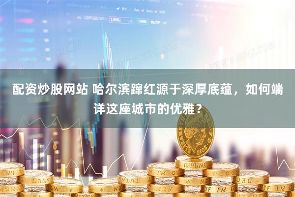 配资炒股网站 哈尔滨蹿红源于深厚底蕴，如何端详这座城市的优雅？