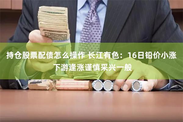 持仓股票配债怎么操作 长江有色：16日铅价小涨 下游逢涨谨慎采兴一般