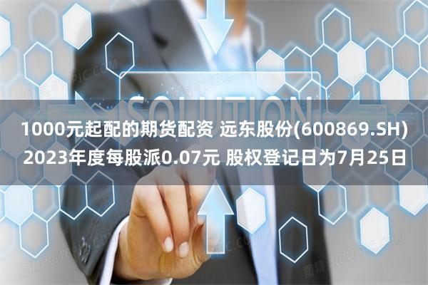 1000元起配的期货配资 远东股份(600869.SH)2023年度每股派0.07元 股权登记日为7月25日