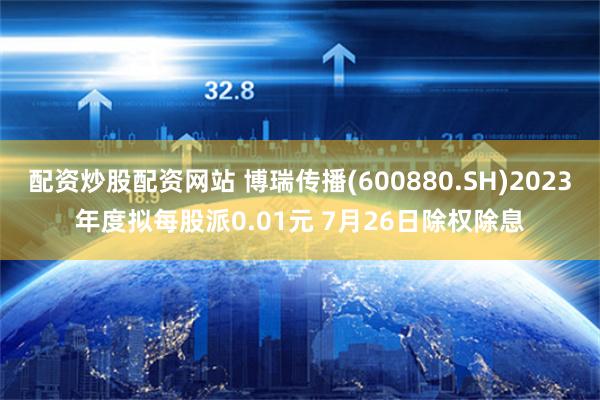配资炒股配资网站 博瑞传播(600880.SH)2023年度拟每股派0.01元 7月26日除权除息