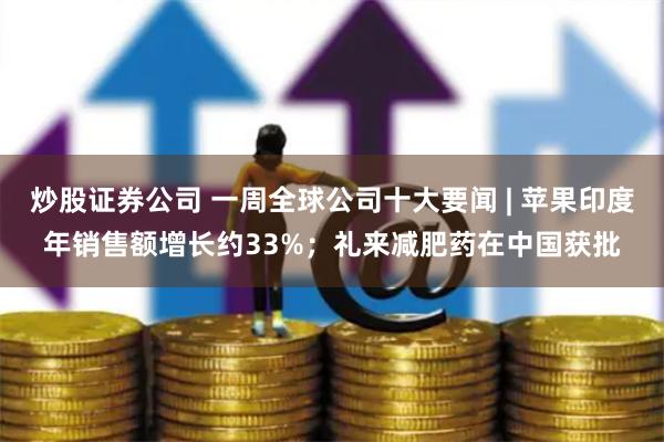 炒股证券公司 一周全球公司十大要闻 | 苹果印度年销售额增长约33%；礼来减肥药在中国获批