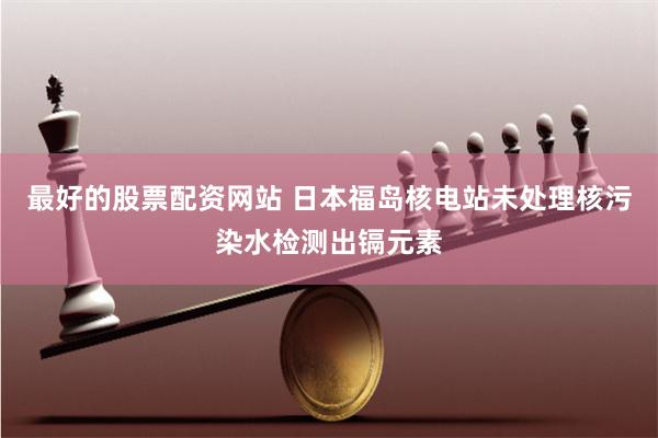 最好的股票配资网站 日本福岛核电站未处理核污染水检测出镉元素