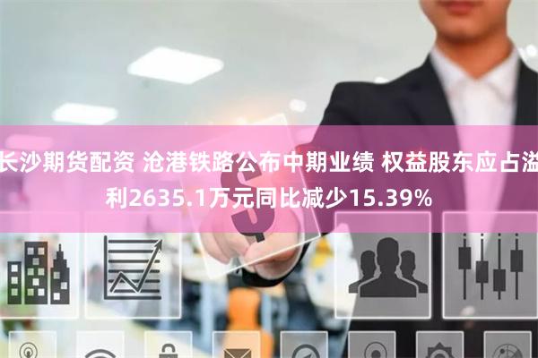 长沙期货配资 沧港铁路公布中期业绩 权益股东应占溢利2635.1万元同比减少15.39%