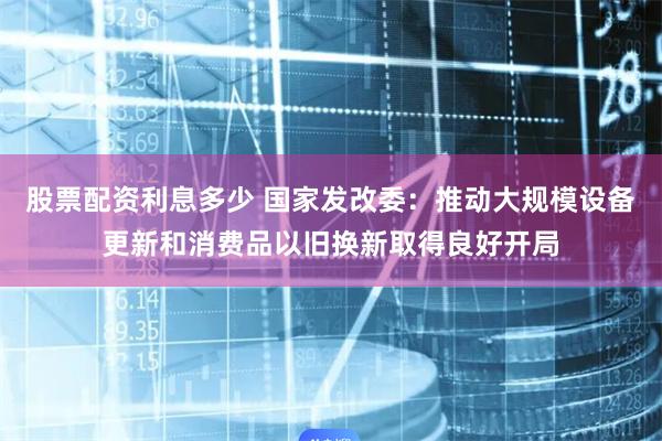 股票配资利息多少 国家发改委：推动大规模设备更新和消费品以旧换新取得良好开局