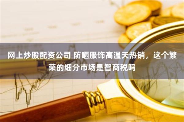 网上炒股配资公司 防晒服饰高温天热销，这个繁荣的细分市场是智商税吗