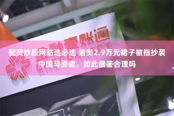 配资炒股网站选必选 迪奥2.9万元裙子被指抄袭中国马面裙，如此借鉴合理吗