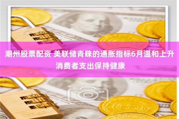 潮州股票配资 美联储青睐的通胀指标6月温和上升 消费者支出保持健康
