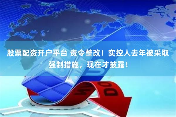股票配资开户平台 责令整改！实控人去年被采取强制措施，现在才披露！