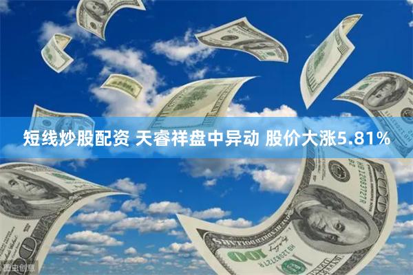 短线炒股配资 天睿祥盘中异动 股价大涨5.81%