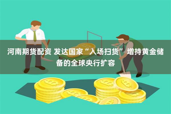 河南期货配资 发达国家“入场扫货” 增持黄金储备的全球央行扩容