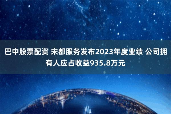 巴中股票配资 宋都服务发布2023年度业绩 公司拥有人应占收益935.8万元
