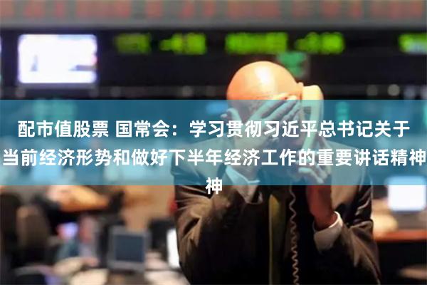 配市值股票 国常会：学习贯彻习近平总书记关于当前经济形势和做好下半年经济工作的重要讲话精神
