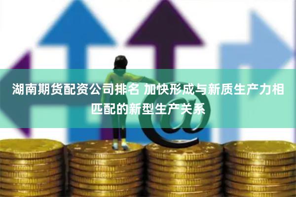 湖南期货配资公司排名 加快形成与新质生产力相匹配的新型生产关系