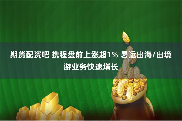 期货配资吧 携程盘前上涨超1% 暑运出海/出境游业务快速增长