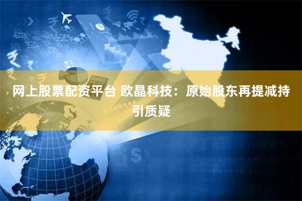 网上股票配资平台 欧晶科技：原始股东再提减持引质疑