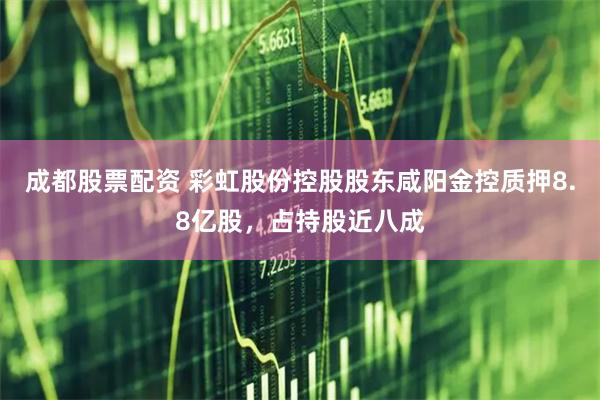 成都股票配资 彩虹股份控股股东咸阳金控质押8.8亿股，占持股近八成
