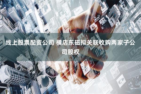 线上股票配资公司 横店东磁拟关联收购两家子公司股权